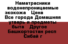 Наматрасники водонепроницаемые экокожа › Цена ­ 1 602 - Все города Домашняя утварь и предметы быта » Другое   . Башкортостан респ.,Сибай г.